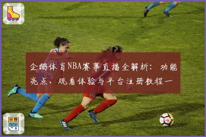 企鹅体育NBA赛事直播全解析：功能亮点、观看体验与平台注册教程一览