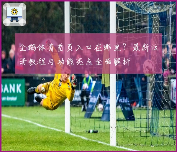 企鹅体育首页入口在哪里？最新注册教程与功能亮点全面解析