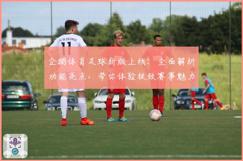 企鹅体育足球新版上线：全面解析功能亮点，带你体验极致赛事魅力