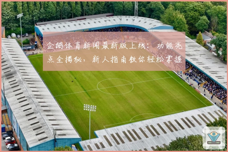 企鹅体育新闻最新版上线:功能亮点全揭秘,新人指南教你轻松掌握资讯动态