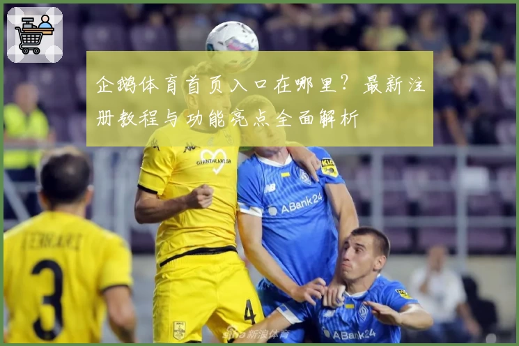 企鹅体育首页入口在哪里？最新注册教程与功能亮点全面解析