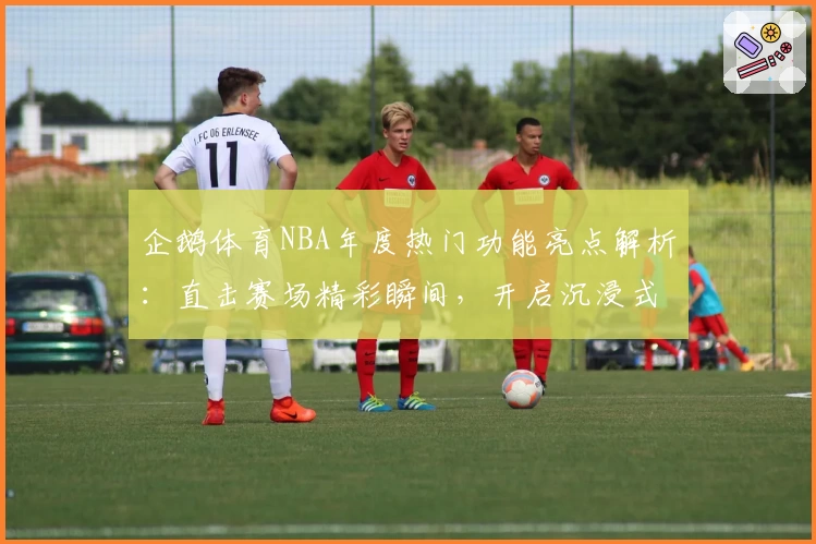 企鹅体育NBA年度热门功能亮点解析：直击赛场精彩瞬间，开启沉浸式观赛新体验
