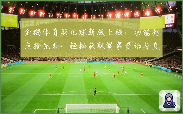 企鹅体育羽毛球新版上线，功能亮点抢先看，轻松获取赛事资讯与直播精彩