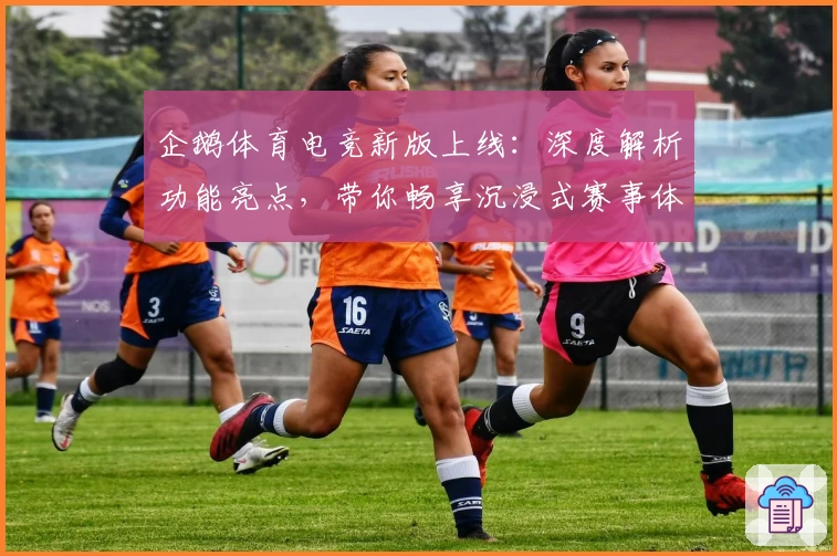 企鹅体育电竞新版上线：深度解析功能亮点，带你畅享沉浸式赛事体验