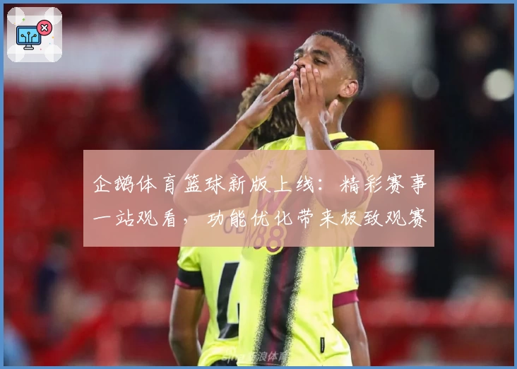 企鹅体育篮球新版上线：精彩赛事一站观看，功能优化带来极致观赛体验