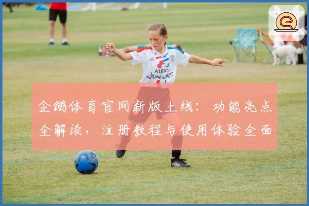 企鹅体育官网新版上线：功能亮点全解读，注册教程与使用体验全面分享