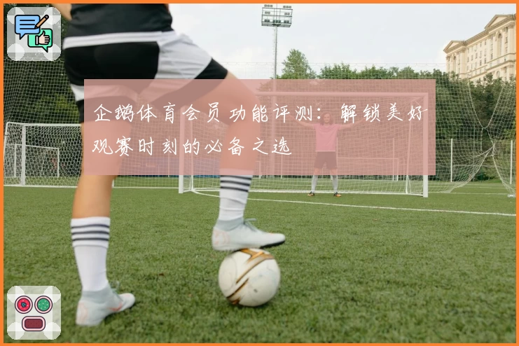 企鹅体育会员功能评测：解锁美好观赛时刻的必备之选