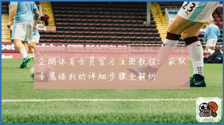 企鹅体育会员官方注册教程：获取专属福利的详细步骤全解析