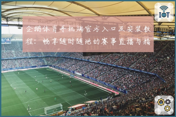 企鹅体育手机端官方入口及安装教程：畅享随时随地的赛事直播与精彩互动