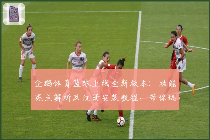 企鹅体育篮球上线全新版本：功能亮点解析及注册安装教程，带你玩转篮球世界