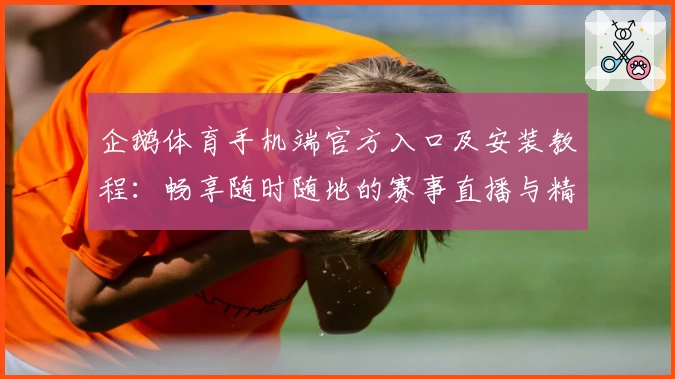 企鹅体育手机端官方入口及安装教程：畅享随时随地的赛事直播与精彩互动