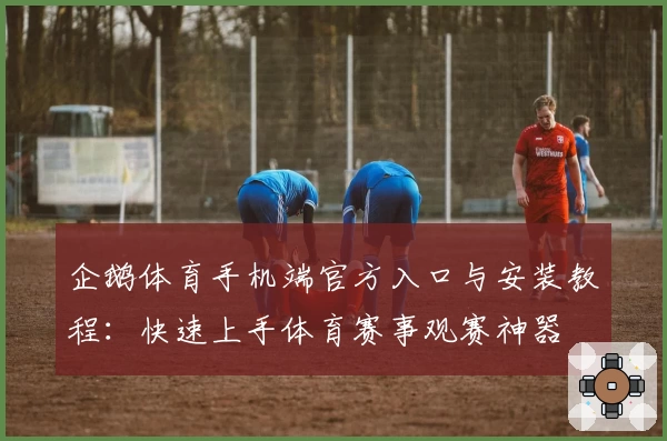 企鹅体育手机端官方入口与安装教程：快速上手体育赛事观赛神器