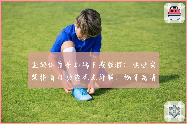 企鹅体育手机端下载教程：快速安装指南与功能亮点详解，畅享高清赛事直播新体验